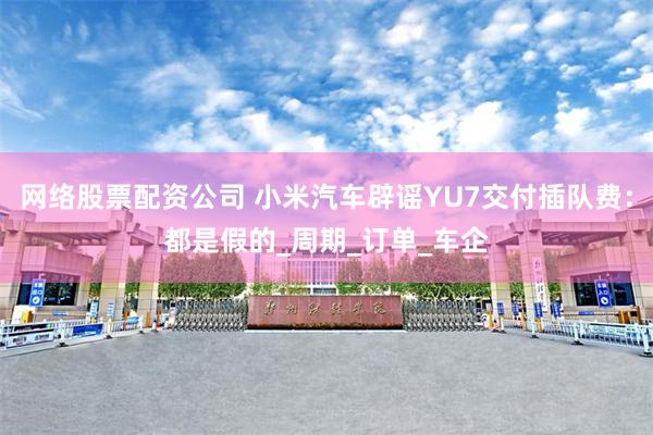网络股票配资公司 小米汽车辟谣YU7交付插队费：都是假的_周期_订单_车企