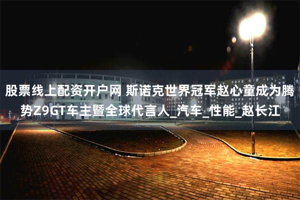 股票线上配资开户网 斯诺克世界冠军赵心童成为腾势Z9GT车主暨全球代言人_汽车_性能_赵长江
