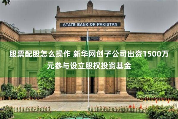 股票配股怎么操作 新华网创子公司出资1500万元参与设立股权投资基金