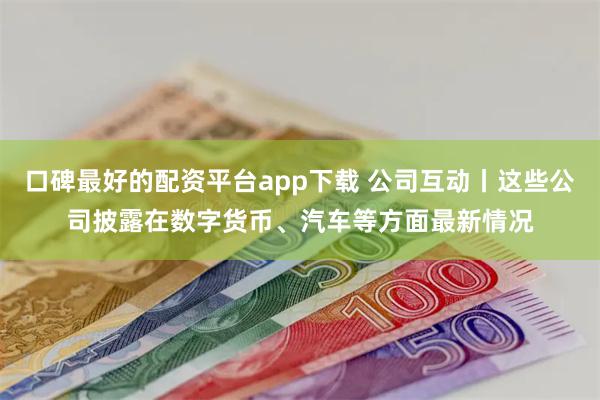 口碑最好的配资平台app下载 公司互动丨这些公司披露在数字货币、汽车等方面最新情况