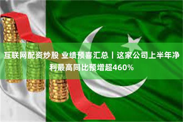 互联网配资炒股 业绩预喜汇总丨这家公司上半年净利最高同比预增超460%