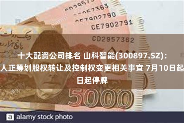 十大配资公司排名 山科智能(300897.SZ)：实控人正筹划股权转让及控制权变更相关事宜 7月10日起停牌