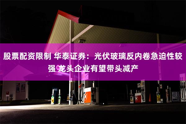 股票配资限制 华泰证券：光伏玻璃反内卷急迫性较强 龙头企业有望带头减产