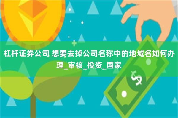 杠杆证券公司 想要去掉公司名称中的地域名如何办理_审核_投资_国家