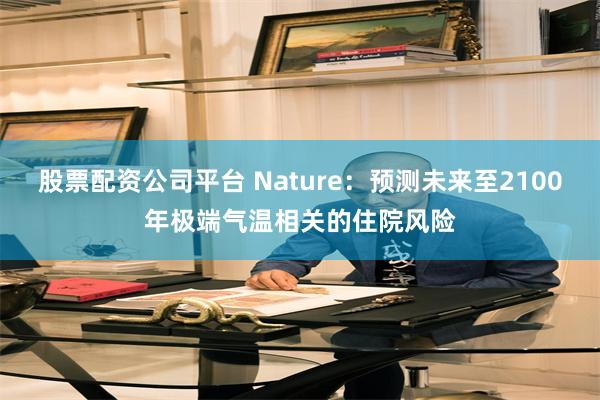股票配资公司平台 Nature：预测未来至2100年极端气温相关的住院风险