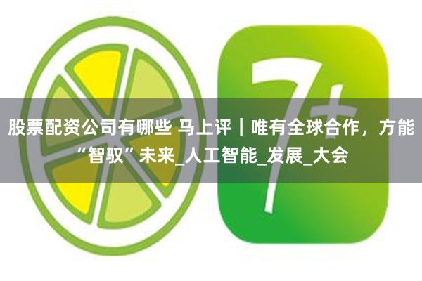 股票配资公司有哪些 马上评｜唯有全球合作，方能“智驭”未来_人工智能_发展_大会