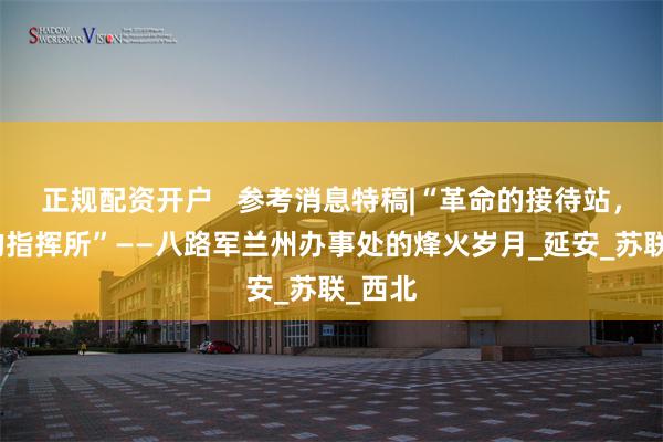 正规配资开户   参考消息特稿|“革命的接待站，战斗的指挥所”——八路军兰州办事处的烽火岁月_延安_苏联_西北