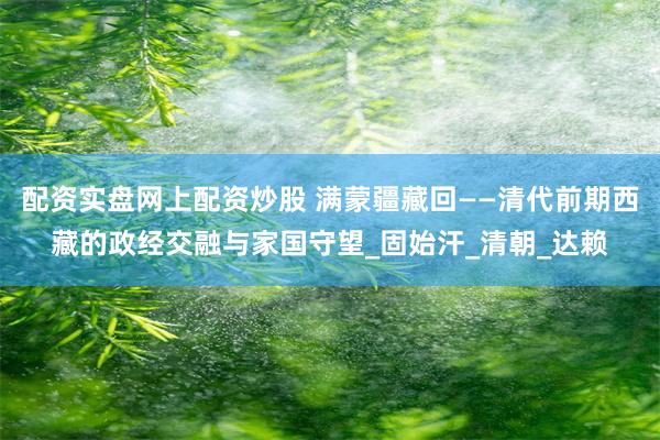 配资实盘网上配资炒股 满蒙疆藏回——清代前期西藏的政经交融与家国守望_固始汗_清朝_达赖