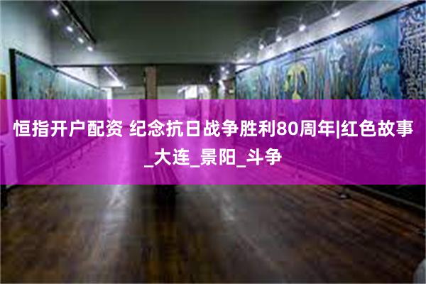 恒指开户配资 纪念抗日战争胜利80周年|红色故事_大连_景阳_斗争