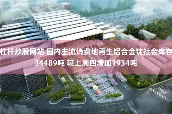 杠杆炒股网站 国内主流消费地再生铝合金锭社会库存34489吨 较上周四增加1934吨