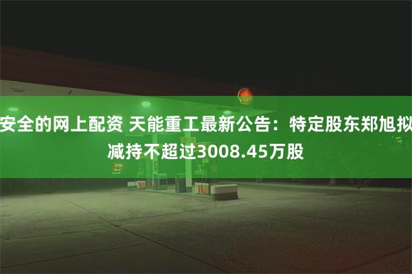 安全的网上配资 天能重工最新公告：特定股东郑旭拟减持不超过3008.45万股