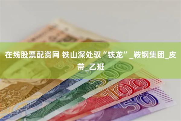 在线股票配资网 铁山深处驭“铁龙”_鞍钢集团_皮带_乙班