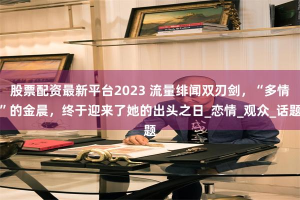股票配资最新平台2023 流量绯闻双刃剑，“多情”的金晨，终于迎来了她的出头之日_恋情_观众_话题