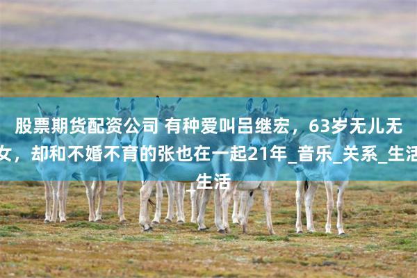股票期货配资公司 有种爱叫吕继宏，63岁无儿无女，却和不婚不育的张也在一起21年_音乐_关系_生活