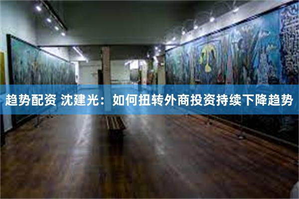 趋势配资 沈建光：如何扭转外商投资持续下降趋势