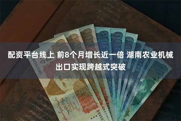 配资平台线上 前8个月增长近一倍 湖南农业机械出口实现跨越式突破