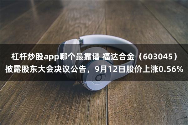 杠杆炒股app哪个最靠谱 福达合金（603045）披露股东大会决议公告，9月12日股价上涨0.56%
