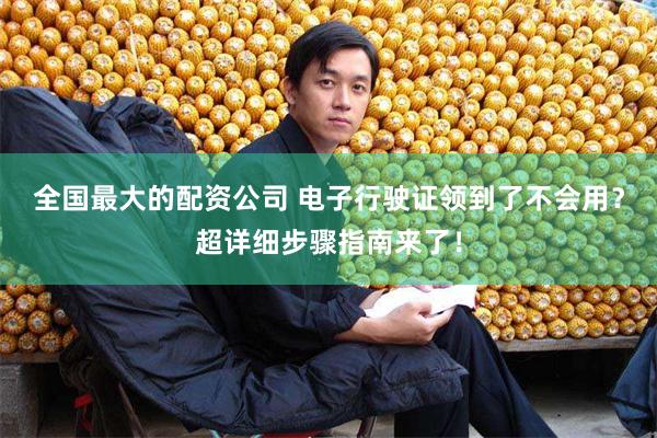 全国最大的配资公司 电子行驶证领到了不会用？超详细步骤指南来了！
