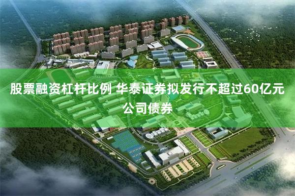 股票融资杠杆比例 华泰证券拟发行不超过60亿元公司债券