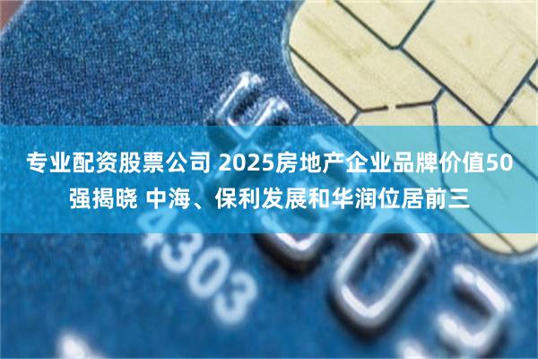 专业配资股票公司 2025房地产企业品牌价值50强揭晓 中海、保利发展和华润位居前三