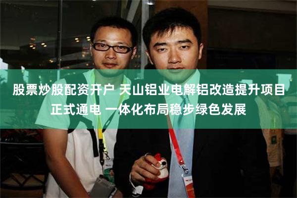 股票炒股配资开户 天山铝业电解铝改造提升项目正式通电 一体化布局稳步绿色发展