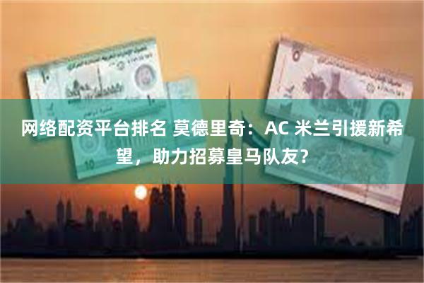 网络配资平台排名 莫德里奇：AC 米兰引援新希望，助力招募皇马队友？