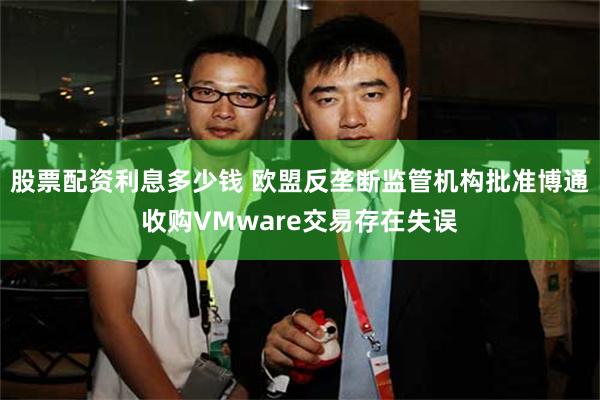 股票配资利息多少钱 欧盟反垄断监管机构批准博通收购VMware交易存在失误