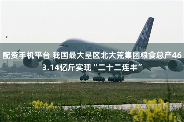 配资手机平台 我国最大垦区北大荒集团粮食总产463.14亿斤实现“二十二连丰”