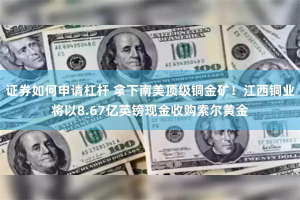 证券如何申请杠杆 拿下南美顶级铜金矿！江西铜业将以8.67亿英镑现金收购索尔黄金