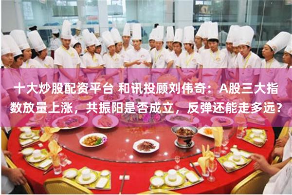十大炒股配资平台 和讯投顾刘伟奇：A股三大指数放量上涨，共振阳是否成立，反弹还能走多远？