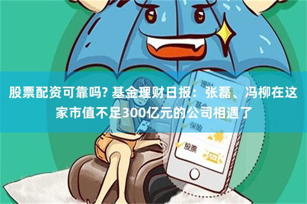 股票配资可靠吗? 基金理财日报：张磊、冯柳在这家市值不足300亿元的公司相遇了